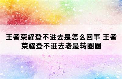 王者荣耀登不进去是怎么回事 王者荣耀登不进去老是转圈圈